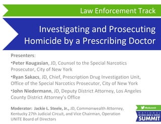 Investigating and Prosecuting
Homicide by a Prescribing Doctor
Presenters:
•Peter Kougasian, JD, Counsel to the Special Narcotics
Prosecutor, City of New York
•Ryan Sakacs, JD, Chief, Prescription Drug Investigation Unit,
Office of the Special Narcotics Prosecutor, City of New York
•John Niedermann, JD, Deputy District Attorney, Los Angeles
County District Attorney’s Office
Law Enforcement Track
Moderator: Jackie L. Steele, Jr., JD, Commonwealth Attorney,
Kentucky 27th Judicial Circuit, and Vice Chairman, Operation
UNITE Board of Directors
 