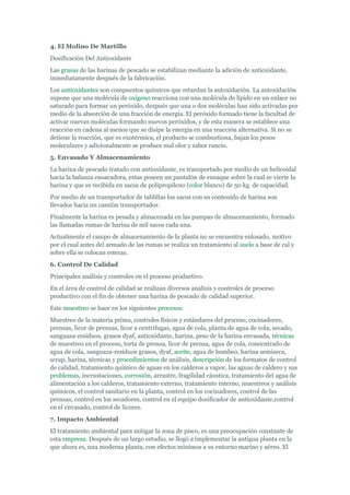 4. El Molino De Martillo
Dosificación Del Antioxidante
Las grasas de las harinas de pescado se estabilizan mediante la adición de antioxidante,
inmediatamente después de la fabricación.
Los antioxidantes son compuestos químicos que retardan la autoxidación. La autoxidación
supone que una molécula de oxígeno reacciona con una molécula de lípido en un enlace no
saturado para formar un peróxido, después que una o dos moléculas han sido activadas por
medio de la absorción de una fracción de energía. El peróxido formado tiene la facultad de
activar nuevas moléculas formando nuevos peróxidos, y de esta manera se establece una
reacción en cadena al menos que se disipe la energía en una reacción alternativa. Si no se
detiene la reacción, que es exotérmica, el producto se combustiona, bajan los pesos
moleculares y adicionalmente se produce mal olor y sabor rancio.
5. Envasado Y Almacenamiento
La harina de pescado tratado con antioxidante, es transportado por medio de un helicoidal
hacia la balanza ensacadora, estas poseen un pantalón de ensaque sobre la cual se vierte la
harina y que es recibida en sacos de polipropileno (color blanco) de 50 kg. de capacidad.
Por medio de un transportador de tablillas los sacos con su contenido de harina son
llevados hacia un camión transportador.
Finalmente la harina es pesada y almacenada en las pampas de almacenamiento, formado
las llamadas rumas de harina de mil sacos cada una.
Actualmente el campo de almacenamiento de la planta no se encuentra enlosado, motivo
por el cual antes del armado de las rumas se realiza un tratamiento al suelo a base de cal y
sobre ella se colocan esteras.
6. Control De Calidad
Principales análisis y controles en el proceso productivo.
En el área de control de calidad se realizan diversos análisis y controles de proceso
productivo con el fin de obtener una harina de pescado de calidad superior.
Este muestreo se hace en los siguientes procesos:
Muestreo de la materia prima, controles físicos y estándares del proceso, cocinadores,
prensas, licor de prensas, licor a centrifugas, agua de cola, planta de agua de cola, secado,
sanguaza-residuos, grasos dyaf, antioxidante, harina, peso de la harina envasada, técnicas
de muestreo en el proceso, torta de prensa, licor de prensa, agua de cola, concentrado de
agua de cola, sanguaza-residuos grasos, dyaf, aceite, agua de bombeo, harina semiseca,
scrap, harina, técnicas y procedimientos de análisis, descripción de los formatos de control
de calidad, tratamiento químico de aguas en los calderos a vapor, las aguas de caldero y sus
problemas, incrustaciones, corrosión, arrastre, fragilidad cáustica, tratamiento del agua de
alimentación a los calderos, tratamiento externo, tratamiento interno, muestreos y análisis
químicos, el control sanitario en la planta, control en los cocinadores, control de las
prensas, control en los secadores, control en el equipo dosificador de antioxidante,control
en el envasado, control de licores.
7. Impacto Ambiental
El tratamiento ambiental para mitigar la zona de pisco, es una preocupación constante de
esta empresa. Después de un largo estudio, se llegó a implementar la antigua planta en la
que ahora es, una moderna planta, con efectos mínimos a su entorno marino y aéreo. El
 