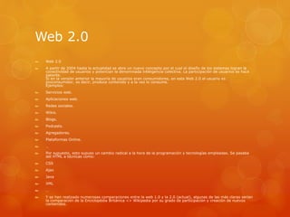 Web 2.0
 Web 2.0
 A partir de 2004 hasta la actualidad se abre un nuevo concepto por el cual el diseño de los sistemas logran la
conectividad de usuarios y potencian la denominada inteligencia colectiva. La participación de usuarios se hace
patente.
Si en la versión anterior la mayoría de usuarios eran consumidores, en esta Web 2.0 el usuario es
proconsumidor, es decir, produce contenido y a la vez lo consume.
Ejemplos:
 Servicios web.
 Aplicaciones web.
 Redes sociales.
 Wikis.
 Blogs.
 Podcasts.
 Agregadores.
 Plataformas Online.
 …
 Por supuesto, esto supuso un cambio radical a la hora de la programación y tecnologías empleadas. Se pasaba
del HTML a técnicas como:
 CSS
 Ajax
 Java
 XML
 …
 Y se han realizado numerosas comparaciones entre la web 1.0 y la 2.0 (actual), algunas de las más claras serían
la comparación de la Enciclopédia Británica <> Wikipedia por su grado de participación y creación de nuevos
contenidos.
 