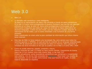 Web 3.0
 Web 3.0
 La llamada web semántica o web inteligente.
Se basa en la manipulación de datos más eficiente a través de datos semánticos.
Si la web 2.0 tenía como protagonista al usuario (humano) que escribe por ejemplo
artículos en un blog, la web 3.0 tiene como protagonista al procesador de la
información (máquina) que debe ser capaz de entender la lógica descriptiva en
diversos lenguajes, o dicho de otro modo, que las máquinas puedan describir la
información de las webs y por lo tanto entiendan a los humanos de una forma
eficiente.
Estas inquietudes se crean ante la gran cantidad de información que ahora mismo
tiene internet.
 Este tipo de Web no tiene todavía una tecnología fija, pero parece que todos los
caminos apuntan a SPARQL, el cual permite la creación de un lenguaje estandarizado
y una API de desarrollo para la búsqueda de datos en internet. Esto supondría el
remplazo de otros formatos en los que se publica con la Web 2.0 como XML o RDF.
 Como se puede observar, pasado, presente y futuro.
Hemos conocido las web 1.0 hasta no hace mucho tiempo. Conocemos de buena
mano las 2.0 en medios como este mismo blog, ¿y las web 3.0?
Existen actualmente varios buscadores semánticos que comienzan a implementar
este sistema. Uno de los más conocidos es Wolframa. Para hacer una prueba de
este buscador, es tan sencillo como buscar (hay que hacerlo en inglés, no está
todavía disponible en español)
 