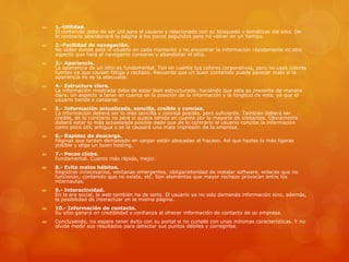  1.-Utilidad.
El contenido debe de ser útil para el usuario y relacionado con su búsqueda y temáticas del sitio. De
lo contrario abandonará la página a los pocos segundos para no volver en un tiempo.
 2.-Facilidad de navegación.
No saber donde está el usuario en cada momento y no encontrar la información rápidamente es otro
aspecto que hará al navegante cansarse y abandonar el sitio.
 3.- Apariencia.
La apariencia de un sitio es fundamental. Ten en cuenta tus colores corporativos, pero no uses colores
fuertes ya que causan fatiga y rechazo. Recuerda que un buen contenido puede parecer malo si la
apariencia no es la adecuada.
 4.- Estructura clara.
La información mostrada debe de estar bien estructurada, haciéndo que esta se presente de manera
clara. Un aspecto a tener en cuenta es la posición de la información y la longitud de esta, ya que el
usuario tiende a cansarse.
 5.- Información actualizada, sencilla, creíble y concisa.
La información deberá ser lo más sencilla y concisa posible, pero suficiente. También deberá ser
creíble, de lo contrario no será si quiera tenida en cuenta por la mayoría de visitantes. Obviamente
deberá estar lo más actualizada posible dado que de lo contrario el usuario concibe la información
como poco útil, antigua y se le causará una mala impresión de la empresa.
 6.- Rapidez de descarga.
Páginas que tardan demasiado en cargar están abocadas al fracaso. Así que hazlas lo más ligeras
posible y elige un buen hosting.
 7.- Pocos clicks.
Fundamental. Cuanto más rápido, mejor.
 8.- Evita malos hábitos.
Registros innecesarios, ventanas emergentes, obligarietoridad de instalar software, enlaces que no
funcionan, contenido que no existe, etc. Son elementos que mayor rechazo provocan entre los
internautas.
 9.- Interactividad.
En la era social, la web también ha de serlo. El usuario ya no solo demanda información sino, además,
la posibilidad de interactuar en la misma página.
 10.- Información de contacto.
Su sitio ganará en crediblidad y confianza al ofrecer información de contacto de su empresa.
 Concluyendo, no espere tener éxito con su portal si no cumple con unas mínimas características. Y no
olvide medir sus resultados para detectar sus puntos débiles y corregirlos.
 