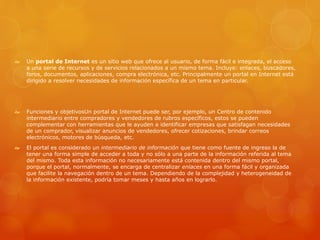  Un portal de Internet es un sitio web que ofrece al usuario, de forma fácil e integrada, el acceso
a una serie de recursos y de servicios relacionados a un mismo tema. Incluye: enlaces, buscadores,
foros, documentos, aplicaciones, compra electrónica, etc. Principalmente un portal en Internet está
dirigido a resolver necesidades de información específica de un tema en particular.
 Funciones y objetivosUn portal de Internet puede ser, por ejemplo, un Centro de contenido
intermediario entre compradores y vendedores de rubros específicos, estos se pueden
complementar con herramientas que le ayuden a identificar empresas que satisfagan necesidades
de un comprador, visualizar anuncios de vendedores, ofrecer cotizaciones, brindar correos
electrónicos, motores de búsqueda, etc.
 El portal es considerado un intermediario de información que tiene como fuente de ingreso la de
tener una forma simple de acceder a toda y no sólo a una parte de la información referida al tema
del mismo. Toda esta información no necesariamente está contenida dentro del mismo portal,
porque el portal, normalmente, se encarga de centralizar enlaces en una forma fácil y organizada
que facilite la navegación dentro de un tema. Dependiendo de la complejidad y heterogeneidad de
la información existente, podría tomar meses y hasta años en lograrlo.
 