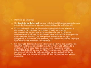  Dominio de Internet
 Un dominio de Internet es una red de identificación asociada a un
grupo de dispositivos o equipos conectados a la red Internet.
 El propósito principal de los nombres de dominio en Internet y
del sistema de nombres de dominio (DNS), es traducir
las direcciones IP de cada nodo activo en la red, a términos
memorizables y fáciles de encontrar. Esta abstracción hace posible
que cualquier servicio (de red) pueda moverse de un lugar
geográfico a otro en la red Internet, aún cuando el cambio implique
que tendrá una dirección IP diferente.1
 Sin la ayuda del sistema de nombres de dominio, los usuarios de
Internet tendrían que acceder a cada servicio web utilizando la
dirección IP del nodo (por ejemplo, sería necesario utilizar
http://192.0.32.10 en vez de http://example.com). Además,
reduciría el número de webs posibles, ya que actualmente es
habitual que una misma dirección IP sea compartida por varios
dominios.
 