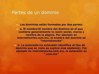 Partes de un dominio
 Los dominios están formados por dos partes:
 a. El nombre:El nombre del dominio es el que
contiene generalmente la razón social, marca o
nombre de la página. Por ejemplo en
internetworks.com.mx, el nombre del dominio es
“internetworks”
 b. La extensión:La extensión identifica el tipo de
dominio que es (esto se explica más adelante). Por
ejemplo en internetworks.com.mx, la extensión es
“.com.mx”
 