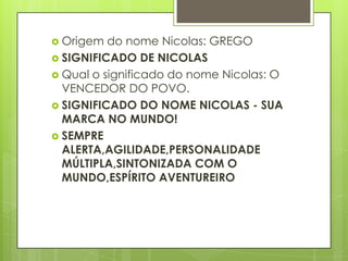  Origem  do nome Nicolas: GREGO
 SIGNIFICADO DE NICOLAS
 Qual o significado do nome Nicolas: O
  VENCEDOR DO POVO.
 SIGNIFICADO DO NOME NICOLAS - SUA
  MARCA NO MUNDO!
 SEMPRE
  ALERTA,AGILIDADE,PERSONALIDADE
  MÚLTIPLA,SINTONIZADA COM O
  MUNDO,ESPÍRITO AVENTUREIRO
 