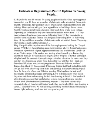 Eschools as Organisations Post 16 Options for Young
People...
1.2 Explain the post 16 options for young people and adults: Once a young person
has reached year 11 there are a number of choices to make about their future, this
could be choosing a new course at school or college or entering employment and
training. These options will give them a good base on building a future career.
Post 16: Continue in full time education either sixth form or at a local college.
Depending on their results they can choose from the list below: Post 17: If they
have just completed a one year course, following Year 12, they may decide to
continue their studies full time or look for jobs and training: Post 18: Following
Year 13, they will have a number of choices to make about their future. They may...
Show more content on Helpwriting.net ...
They d be paid while they learn the skills that employers are looking for. They d
gain an NVQ Level 3 qualification as an Apprentice or a Level 2 qualification as a
foundation Apprentice. Higher Apprenticeships are also available at a Level 4 or
above. Traineeships: If the student was leaving school or college a Traineeship
could help them get the skills needed to get a job or progress to further learning at
a higher level, for example Apprenticeships or further education. In most cases they
can start on a Traineeship at any point during the year and they don t need any
formal qualifications to access the programme. There are different levels of
Traineeship. (Post 18) Engagement: If they are finding it difficult to find the right
job, get into work or develop their skills and learning, this level will help prepare
them for the world of work or full time learning. This level can include work
placements, community projects or training. Level 1: If they know what career
they want to follow and are ready for full time learning at Level 1, this level will
allow them to progress their skills further in their chosen subject and can also
include work placements and community projects. If they have successfully
completed a Level 1 and are still out of work, they maybe eligible to start learning at
Level 2. Voluntary work: As well as doing something worthwhile and rewarding in
its own right, voluntary work can also be a good way of
 