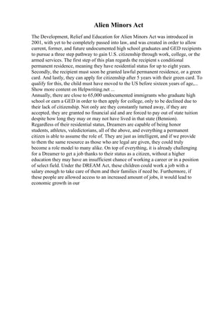 Alien Minors Act
The Development, Relief and Education for Alien Minors Act was introduced in
2001, with yet to be completely passed into law, and was created in order to allow
current, former, and future undocumented high school graduates and GED recipients
to pursue a three step pathway to gain U.S. citizenship through work, college, or the
armed services. The first step of this plan regards the recipient s conditional
permanent residence, meaning they have residential status for up to eight years.
Secondly, the recipient must soon be granted lawful permanent residence, or a green
card. And lastly, they can apply for citizenship after 5 years with their green card. To
qualify for this, the child must have moved to the US before sixteen years of age,...
Show more content on Helpwriting.net ...
Annually, there are close to 65,000 undocumented immigrants who graduate high
school or earn a GED in order to then apply for college, only to be declined due to
their lack of citizenship. Not only are they constantly turned away, if they are
accepted, they are granted no financial aid and are forced to pay out of state tuition
despite how long they may or may not have lived in that state (Bennion).
Regardless of their residential status, Dreamers are capable of being honor
students, athletes, valedictorians, all of the above, and everything a permanent
citizen is able to assume the role of. They are just as intelligent, and if we provide
to them the same resource as those who are legal are given, they could truly
become a role model to many alike. On top of everything, it is already challenging
for a Dreamer to get a job thanks to their status as a citizen, without a higher
education they may have an insufficient chance of working a career or in a position
of select field. Under the DREAM Act, these children could work a job with a
salary enough to take care of them and their families if need be. Furthermore, if
these people are allowed access to an increased amount of jobs, it would lead to
economic growth in our
 