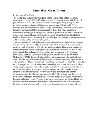 Essay about Globe Theater
II. Structure of the Globe
The theater that Cuthbert Burbage built for the Chamberlain s Men had a total
capacity of between 2,000 and 3,000 spectators. Because there was no lighting, all
performances at the Globe were conducted, weather permitting, during the day
(probably most often in the mid afternoon span between 2 P.M. and 5 P.M.).
Because most of the Globe and all of its stage was open air, acoustics were poor and
the actors were compelled by circumstances to shout their lines, stress their
enunciation, and engage in exaggerated theatrical gestures. What would seem most
striking to a modern (Broadway) theatergoer about the productions staged at the
Globe is that they were completely devoid of background scenery. Although costumes
... Show more content on Helpwriting.net ...
Although condemned by London authorities, along with cock fighting, bear baiting
and the bawdy attractions of taverns, the Southwark theater district operated outside
the legal reach of the City s officials. But while the Globe Theatre, and indeed, the
entire Elizabethan theater scene opened its doors to the low life of the pits, it also
accommodated an audience of higher status, well heeled, and better educated
individuals. As Harry Levin notes in his general introduction to the Riverside
Shakespeare (1974), the quot;Globe was truly a microcosm or little world of man
quot;. With its logo of Hercules holding up the earth (as a temporary replacement to
Atlas), the Globe Theatre constituted a quot;little world quot; in which the social elite
rubbed up against a cross section of common vulgarians, drunken idlers, and other
shady, street wise sorts. Yet, at the same time, the Globe was grand even in the eyes
of Elizabethan society s most powerful and prosperous leaders. As Levin also
observes in his prefatory essay, recently discovered documents indicate that
reconstructions of the Globe as quot;a quaint little Tudor cottage quot; have been
errant, since Burbage s house quot;may have had arches, pilaster, and other details of
Baroque architecture quot;. Contemporaneous accounts suggests that the Globe was
far more impressive than the thatched and half timbered models of it can capture,
having a more spectacular look to its structure than is commonly recognized, one
 