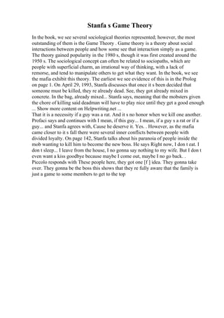 Stanfa s Game Theory
In the book, we see several sociological theories represented; however, the most
outstanding of them is the Game Theory . Game theory is a theory about social
interactions between people and how some see that interaction simply as a game.
The theory gained popularity in the 1980 s, though it was first created around the
1950 s. The sociological concept can often be related to sociopaths, which are
people with superficial charm, an irrational way of thinking, with a lack of
remorse, and tend to manipulate others to get what they want. In the book, we see
the mafia exhibit this theory. The earliest we see evidence of this is in the Prolog
on page 1. On April 29, 1993, Stanfa discusses that once it s been decided that
someone must be killed, they re already dead. See, they got already mixed in
concrete. In the bag, already mixed... Stanfa says, meaning that the mobsters given
the chore of killing said deadman will have to play nice until they get a good enough
... Show more content on Helpwriting.net ...
That it is a necessity if a guy was a rat. And it s no honor when we kill one another.
Profaci says and continues with I mean, if this guy... I mean, if a guy s a rat or if a
guy... and Stanfa agrees with, Cause he deserve it. Yes. . However, as the mafia
came closer to it s fall there were several inner conflicts between people with
divided loyalty. On page 142, Stanfa talks about his paranoia of people inside the
mob wanting to kill him to become the new boss. He says Right now, I don t eat. I
don t sleep... I leave from the house, I no gonna say nothing to my wife. But I don t
even want a kiss goodbye because maybe I come out, maybe I no go back. .
Piccolo responds with These people here, they got one [f ] idea. They gonna take
over. They gonna be the boss this shows that they re fully aware that the family is
just a game to some members to get to the top
 