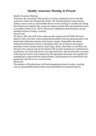 Quality Assurance Meeting At Present
Quality Assurance Meeting
At present, the convening of this group is to assess a particular never event that
occurred in Huntsville Hospital last month. The National Quality Forum literally
defines a never event as a preventable adverse event occurring in a health care setting
that should never happen; like, wrong site surgery, patient falls, and medication errors
as examples (Gitlow et al., 2013). Discussion, explanations and resolutions are the
intended outcome of today s meeting.
Never Event
On June 3, 2015, the staff in the cardiovascular surgical suite (CVOR) allowed a
patient to fall to the floor when transferring the patient from the operating table to the
patient bed, following coronary artery bypass surgery. Regrettably, the patient
endured facial fractures, however, fortunately there was no harm to the surgical
procedure on the coronary arteries, head, lungs, drains, chest tubes or anywhere else.
Present in the surgical suite for the period of the incident included two certified nurse
anesthetists, two scrub technicians, one registered nurse, and one physician s assistant.
Following the closure of the surgical site, the appropriate dressings were applied, the
cardiothoracic surgeon left the surgical theater, and the patient was transferred to the
patient bed when the never event occurred.
Discussion
The opinions of the physicians, staff and management present at today s meeting
exist as uncontrollable patient factors and controllable environmental factors.
 
