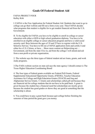 Goals Of Federal Student Aid
FAFSA PROJECT FOUR
Kalley Kirk
I. FAFSA is the Free Application for Federal Student Aid. Students that want to go to
college can go their website and fill out a form every year. Then FAFSA decides
what programs that student is eligible for to get student financial aid from the U.S.
Government.
II. To be eligible for FAFSA you have to be eligible to enroll in college or career
education with either a GED or high school graduation diploma. You have to be
enrolled in an eligible college or career education program and have a valid social
security card. Boys between the ages of 18 and 25 have to register with the U.S.
Selective Service. You have to fill out a FAFSA application form and certify it and
either be a U.S. Citizen, or have ... Show more content on Helpwriting.net ...
Government, aid from the state I live in, aid from the college I will attend and aid
from a non profit or private organization.
2. The website says the three types of federal student aid are loans, grants, and work
study programs.
3.The FASA website section on state aid says the state agency I should contact is The
Texas Higher Education Coordinating Board
4. The four types of federal grants available are Federal Pell Grants, Federal
Supplemental Educational Opportunity Grants, (FSEOG), Teacher Education
Assistance for College and High Education Grants (TEACH) and Iraq and
Afghanistan Service Grants. 5. Grants and scholarships called gift aid because they
are financial aid for college students that do not have to be paid back. A grant is
given because the student has a financial need but scholarships are mostly given
because the student has good grades or shows they are good at something that the
scholarship is about.
6. You could have to pay a grant back because quit college before finishing the
semester of time period the grant gave you money
 