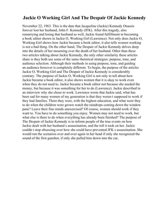 Jackie O Working Girl And The Despair Of Jackie Kennedy
November 22, 1963. This is the date that Jacqueline (Jackie) Kennedy Onassis
forever lost her husband, John F. Kennedy (JFK). After this tragedy, also
remarrying and losing that husband as well, Jackie found fulfillment in becoming
a book editor shown in Jackie O, Working Girl (Lawrence). Not only does Jackie O,
Working Girl shows how Jackie became a book editor, it also tells women working
is not a bad thing. On the other hand, The Despair of Jackie Kennedy delves deep
into the details of her mourning over the death of her husband. Other than these
two articles talking about Jackie Kennedy, the only other similarity these articles
share is they both use some of the same rhetorical strategies: purpose, tone, and
audience selection. Although their methods in using purpose, tone, and guiding
an audience however is completely different. To begin, the purpose of the articles
Jackie O, Working Girl and The Despair of Jackie Kennedy is considerably
contrary. The purpose of Jackie O, Working Girl is not only to tell about how
Jackie became a book editor, it also shows women that it is okay to work even
when they do not need to. Jackie became a book editor not because she needed the
money, but because it was something for her to do (Lawrence). Jackie described in
an interview why she chose to work. Lawrence wrote that Jackie said, what has
been sad for many women of my generation is that they weren t supposed to work if
they had families. There they were, with the highest education, and what were they
to do when the children were grown watch the raindrops coming down the window
pane? Leave their fine minds unexercised? Of course, women should work if they
want to. You have to do something you enjoy. Women may not need to work, but
what else is there to do when everything has already been finished? The purpose of
The Despair of Jackie Kennedy is to inform people of the true events on how
Jackie dealt with her husband s assassination, and the toll it took on her. Jackie
couldn t stop obsessing over how she could have prevented JFK s assassination. She
would run the scenarios over and over again in her head if only she recognized the
sound of the first gunshot, if only she pulled him down into the car,
 
