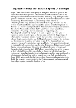 Bogen (1983) States That The Main Specify Of The Right
Bogen (1983) states that the main specify of the right to freedom of speech in the
essential sanction of any province before the American Revolution alluded to the
privileges of administrators amid sessions of the lawmaking body. The significance
given the term in this restricted setting affected its importance when connected to the
entire society. The improvement of parliamentary benefit exhibits an
acknowledgment in early America of the connection amongst discourse and the
political procedure and of the significance of the systems for authorizing limits on
discourse as a part of securing its freedom. Allen and Chenoweth (n.d.) recommends
that after the American Revolution, the US Constitution s First Amendment,
embraced in 1791, set up... Show more content on Helpwriting.net ...
According to Ruane (2014), the right to freedom of speech and other types of
expression are not absolute rights, as they can truly conflict with the privileges of
others and the requirement for open request. Our laws strike a harmony between
safeguarding these opportunities and shielding individuals from out of line treatment
and discrimination. Exceptions to freedom of speech The Supreme Court has
recognized classes of speech that are unprotected by the First Amendment and might
be precluded totally. Among them are obscenity, defamation, child pornography, and
fighting words or true threats. Obscenity. According to Freedom of Speech and
Expression India v America study (2007), Court connected another test for obscenity
in Roth v. United States, which was whether to the normal individual, applying
contemporary group benchmarks, the overwhelming topic of the material, taken all in
all, advances to the lascivious intrigue which is known as Ruth test of obscenity.
Ruane (2014) recommends that the Supreme Court has permitted an exception to the
decide that obscenity is not protected by the First Amendment, one has a protected
right to have obscene material in the closet of his
 