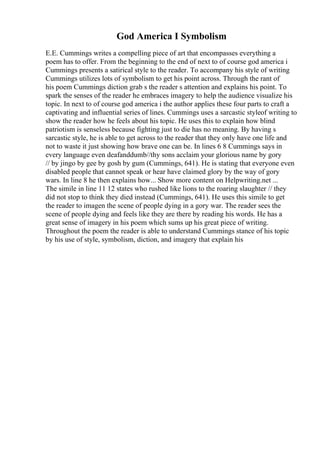 God America I Symbolism
E.E. Cummings writes a compelling piece of art that encompasses everything a
poem has to offer. From the beginning to the end of next to of course god america i
Cummings presents a satirical style to the reader. To accompany his style of writing
Cummings utilizes lots of symbolism to get his point across. Through the rant of
his poem Cummings diction grab s the reader s attention and explains his point. To
spark the senses of the reader he embraces imagery to help the audience visualize his
topic. In next to of course god america i the author applies these four parts to craft a
captivating and influential series of lines. Cummings uses a sarcastic styleof writing to
show the reader how he feels about his topic. He uses this to explain how blind
patriotism is senseless because fighting just to die has no meaning. By having s
sarcastic style, he is able to get across to the reader that they only have one life and
not to waste it just showing how brave one can be. In lines 6 8 Cummings says in
every language even deafanddumb//thy sons acclaim your glorious name by gory
// by jingo by gee by gosh by gum (Cummings, 641). He is stating that everyone even
disabled people that cannot speak or hear have claimed glory by the way of gory
wars. In line 8 he then explains how... Show more content on Helpwriting.net ...
The simile in line 11 12 states who rushed like lions to the roaring slaughter // they
did not stop to think they died instead (Cummings, 641). He uses this simile to get
the reader to imagen the scene of people dying in a gory war. The reader sees the
scene of people dying and feels like they are there by reading his words. He has a
great sense of imagery in his poem which sums up his great piece of writing.
Throughout the poem the reader is able to understand Cummings stance of his topic
by his use of style, symbolism, diction, and imagery that explain his
 