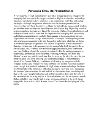 Persuasive Essay On Procrastination
A vast majority of High School seniors as well as college freshmen, struggle with
managing their time and reducing procrastination. High school seniors and college
freshmen, unfortunately, have urgencies to do assignments really late and end up
turning in a lethargic assignment. Many students incriminate procrastination.
However, they only have themselves to blame for lack of time management. Students
get absorbed in technology and spending time with friends they forget they even had
an assignment due the very next day at the beginning of class. High schoolseniors and
college freshmen need to learn how the importance of managing their time wisely
and reducing procrastination can help them succeed in their educational careers.
High school seniors and college freshmen need to interpret their large assignment
into smaller assignments to better and thoroughly understand what they are doing.
When breaking larger assignments into smaller assignments it doesn t seem like
there is a big task and it decreases anxiety to successfully finish the project. In an
article named Just, To Do It: Tips for avoiding procrastination, Pitts and Benett
state that, Making a list of the separate steps involved in the writing process (e.g.,
researching, generating a thesis statement, outlining, writing a first draft) and
think of each step as an individual task. Just breaking up the idea of a paper in your
mind can calm you down and help you feel more equipped to handle the task
ahead. (Pitts Bennett 2) Being comfortable while doing big assignments help
complete the task and relaxes your mind so that it will not feel rushed or like there
is not enough time to finish and do well. High school seniors and college freshman
need to learn how the importance of finding a place to study and focus can reduce
the habits of procrastination. As well as limit all distractions from interfering with
their work. Many people find cafes such as Starbucks to go there and do work. It is
the location of not knowing anyone in the environment, and the background sounds
that do not affect studying. In fact, it helps keep concentration in the work being
engaged in. In an article called Science Proves You Should Be Studying at Coffee
Shops
 