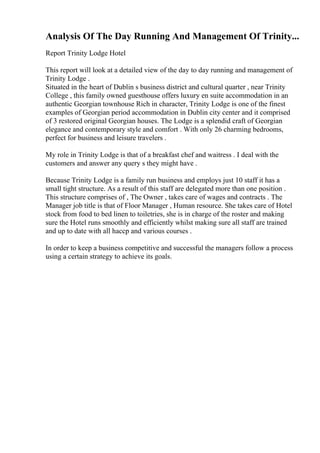 Analysis Of The Day Running And Management Of Trinity...
Report Trinity Lodge Hotel
This report will look at a detailed view of the day to day running and management of
Trinity Lodge .
Situated in the heart of Dublin s business district and cultural quarter , near Trinity
College , this family owned guesthouse offers luxury en suite accommodation in an
authentic Georgian townhouse Rich in character, Trinity Lodge is one of the finest
examples of Georgian period accommodation in Dublin city center and it comprised
of 3 restored original Georgian houses. The Lodge is a splendid craft of Georgian
elegance and contemporary style and comfort . With only 26 charming bedrooms,
perfect for business and leisure travelers .
My role in Trinity Lodge is that of a breakfast chef and waitress . I deal with the
customers and answer any query s they might have .
Because Trinity Lodge is a family run business and employs just 10 staff it has a
small tight structure. As a result of this staff are delegated more than one position .
This structure comprises of , The Owner , takes care of wages and contracts . The
Manager job title is that of Floor Manager , Human resource. She takes care of Hotel
stock from food to bed linen to toiletries, she is in charge of the roster and making
sure the Hotel runs smoothly and efficiently whilst making sure all staff are trained
and up to date with all haccp and various courses .
In order to keep a business competitive and successful the managers follow a process
using a certain strategy to achieve its goals.
 