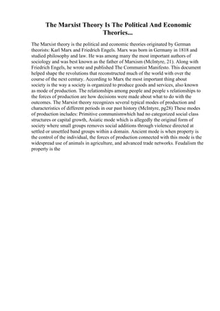 The Marxist Theory Is The Political And Economic
Theories...
The Marxist theory is the political and economic theories originated by German
theorists: Karl Marx and Friedrich Engels. Marx was born in Germany in 1818 and
studied philosophy and law. He was among many the most important authors of
sociology and was best known as the father of Marxism (McIntyre, 21). Along with
Friedrich Engels, he wrote and published The Communist Manifesto. This document
helped shape the revolutions that reconstructed much of the world with over the
course of the next century. According to Marx the most important thing about
society is the way a society is organized to produce goods and services, also known
as mode of production. The relationships among people and people s relationships to
the forces of production are how decisions were made about what to do with the
outcomes. The Marxist theory recognizes several typical modes of production and
characteristics of different periods in our past history (McIntyre, pg28) These modes
of production includes: Primitive communismwhich had no categorized social class
structures or capital growth, Asiatic mode which is allegedly the original form of
society where small groups removes social additions through violence directed at
settled or unsettled band groups within a domain. Ancient mode is when property is
the control of the individual, the forces of production connected with this mode is the
widespread use of animals in agriculture, and advanced trade networks. Feudalism the
property is the
 