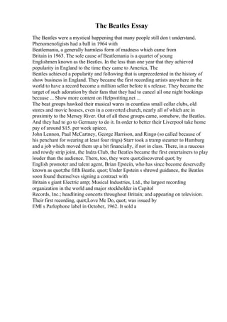 The Beatles Essay
The Beatles were a mystical happening that many people still don t understand.
Phenomenoligists had a ball in 1964 with
Beatlemania, a generally harmless form of madness which came from
Britain in 1963. The sole cause of Beatlemania is a quartet of young
Englishmen known as the Beatles. In the less than one year that they achieved
popularity in England to the time they came to America, The
Beatles achieved a popularity and following that is unprecedented in the history of
show business in England. They became the first recording artists anywhere in the
world to have a record become a million seller before it s release. They became the
target of such adoration by their fans that they had to cancel all one night bookings
because ... Show more content on Helpwriting.net ...
The beat groups hawked their musical wares in countless small cellar clubs, old
stores and movie houses, even in a converted church, nearly all of which are in
proximity to the Mersey River. Out of all these groups came, somehow, the Beatles.
And they had to go to Germany to do it. In order to better their Liverpool take home
pay of around $15. per week apiece,
John Lennon, Paul McCartney, George Harrison, and Ringo (so called because of
his penchant for wearing at least four rings) Starr took a tramp steamer to Hamburg
and a job which moved them up a bit financially, if not in class. There, in a raucous
and rowdy strip joint, the Indra Club, the Beatles became the first entertainers to play
louder than the audience. There, too, they were quot;discovered quot; by
English promoter and talent agent, Brian Epstein, who has since become deservedly
known as quot;the fifth Beatle. quot; Under Epstein s shrewd guidance, the Beatles
soon found themselves signing a contract with
Britain s giant Electric amp; Musical Industries, Ltd., the largest recording
organization in the world and major stockholder in Capitol
Records, Inc.; headlining concerts throughout Britain; and appearing on television.
Their first recording, quot;Love Me Do, quot; was issued by
EMI s Parlophone label in October, 1962. It sold a
 