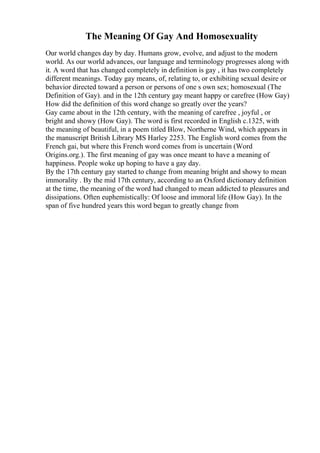 The Meaning Of Gay And Homosexuality
Our world changes day by day. Humans grow, evolve, and adjust to the modern
world. As our world advances, our language and terminology progresses along with
it. A word that has changed completely in definition is gay , it has two completely
different meanings. Today gay means, of, relating to, or exhibiting sexual desire or
behavior directed toward a person or persons of one s own sex; homosexual (The
Definition of Gay). and in the 12th century gay meant happy or carefree (How Gay)
How did the definition of this word change so greatly over the years?
Gay came about in the 12th century, with the meaning of carefree , joyful , or
bright and showy (How Gay). The word is first recorded in English c.1325, with
the meaning of beautiful, in a poem titled Blow, Northerne Wind, which appears in
the manuscript British Library MS Harley 2253. The English word comes from the
French gai, but where this French word comes from is uncertain (Word
Origins.org.). The first meaning of gay was once meant to have a meaning of
happiness. People woke up hoping to have a gay day.
By the 17th century gay started to change from meaning bright and showy to mean
immorality . By the mid 17th century, according to an Oxford dictionary definition
at the time, the meaning of the word had changed to mean addicted to pleasures and
dissipations. Often euphemistically: Of loose and immoral life (How Gay). In the
span of five hundred years this word began to greatly change from
 