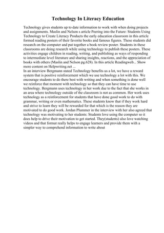 Technology In Literacy Education
Technology gives students up to date information to work with when doing projects
and assignments. Maslin and Nelson s article Peering into the Future: Students Using
Technology to Create Literacy Products the early education classroom in this article
formed reading posters of their favorite books and famous figures. These students did
research on the computer and put together a book review poster. Students in these
classrooms are doing research while using technology to publish these posters. These
activities engage children in reading, writing, and publishing as ways of responding
to intermediate level literature and sharing insights, reactions, and the appreciation of
books with others (Maslin and Nelson pg.628). In this article Readingweb... Show
more content on Helpwriting.net ...
In an interview Bergmann stated Technology benefits us a lot, we have a reward
system that is positive reinforcement which we use technology a lot with this. We
encourage students to do there best with writing and when something is done well
we reinforce that moment with technology so that they can have time to use
technology. Bergmann uses technology in her work due to the fact that she works in
an area where technology outside of the classroom is not as common. Her work uses
technology as a reinforcement for students that have done good work to do with
grammar, writing or even mathematics. These students know that if they work hard
and strive to learn they will be rewarded for that which is the reason they are
motivated to do good work. Jordan Plummer in the interview with her also agreed that
technology was motivating to her students: Students love using the computer so it
does help to drive their motivation to get started. They(students) also love watching
videos and that format really helps to engage learners and provide them with a
simpler way to comprehend information to write about
 