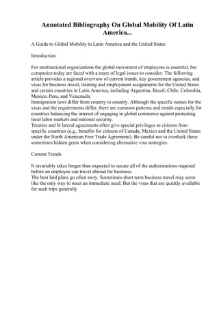 Annotated Bibliography On Global Mobility Of Latin
America...
A Guide to Global Mobility in Latin America and the United States
Introduction
For multinational organizations the global movement of employees is essential, but
companies today are faced with a maze of legal issues to consider. The following
article provides a regional overview of current trends, key government agencies, and
visas for business travel, training and employment assignments for the United States
and certain countries in Latin America, including Argentina, Brazil, Chile, Colombia,
Mexico, Peru, and Venezuela.
Immigration laws differ from country to country. Although the specific names for the
visas and the requirements differ, there are common patterns and trends especially for
countries balancing the interest of engaging in global commerce against protecting
local labor markets and national security.
Treaties and bi lateral agreements often give special privileges to citizens from
specific countries (e.g., benefits for citizens of Canada, Mexico and the United States
under the North American Free Trade Agreement). Be careful not to overlook these
sometimes hidden gems when considering alternative visa strategies.
Current Trends
It invariably takes longer than expected to secure all of the authorizations required
before an employee can travel abroad for business.
The best laid plans go often awry. Sometimes short term business travel may seem
like the only way to meet an immediate need. But the visas that are quickly available
for such trips generally
 