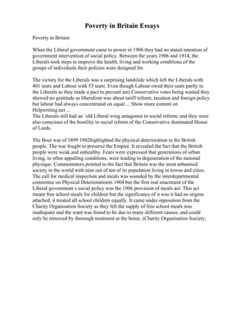 Poverty in Britain Essays
Poverty in Britain
When the Liberal government came to power in 1906 they had no stated intention of
government intervention of social policy. Between the years 1906 and 1914, the
Liberals took steps to improve the health, living and working conditions of the
groups of individuals their policies were designed for.
The victory for the Liberals was a surprising landslide which left the Liberals with
401 seats and Labour with 53 seats. Even though Labour owed their seats partly to
the Liberals as they made a pact to prevent anti Conservative votes being wasted they
showed no gratitude as liberalism was about tariff reform, taxation and foreign policy
but labour had always concentrated on equal ... Show more content on
Helpwriting.net ...
The Liberals still had an `old Liberal wing antagonist to social reform; and they were
also conscious of the hostility to social reform of the Conservative dominated House
of Lords.
The Boer war of 1899 1902highlighted the physical deterioration in the British
people. The war fought to preserve the Empire. It revealed the fact that the British
people were weak and unhealthy. Fears were expressed that generations of urban
living, in often appalling conditions, were leading to degeneration of the national
physique. Commentators pointed to the fact that Britain was the most urbanised
society in the world with nine out of ten of its population living in towns and cities.
The call for medical inspection and meals was sounded by the interdepartmental
committee on Physical Deteriorationin 1904 but the first real enactment of the
Liberal government s social policy was the 1906 provision of meals act. This act
meant free school meals for children but the significance of it was it had no stigma
attached, it treated all school children equally. It came under opposition from the
Charity Organisation Society as they felt the supply of free school meals was
inadequate and the want was found to be due to many different causes, and could
only be removed by thorough treatment at the home. (Charity Organisation Society;
 