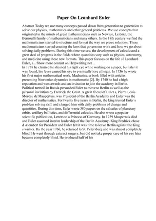 Paper On Leonhard Euler
Abstract Today we use many concepts passed down from generation to generation to
solve our physics, mathematics and other general problems. We use concepts that
originated in the minds of great mathematicians such as Newton, Leibniz, the
Bernoulli family of mathematicians and many others. In the 18th century we find the
mathematicians started to structure and format the way we prove solutions. These
mathematicians started creating the laws that govern our work and how we go about
solving daily problems. During this time we saw the development of calculusand a
great deal of progress in the fields where quantities vary such as physics, astronomy,
and medicine using these new formats. This paper focuses on the life of Leonhard
Euler, a... Show more content on Helpwriting.net ...
In 1738 he claimed he strained his right eye while working on a paper, but later it
was found, his fever caused his eye to eventually lose all sight. In 1736 he wrote
his first major mathematical work, Machanica, a book filled with articles
presenting Newtonian dynamics in mathematic [2]. By 1740 he had a high
reputation and won awards and an invitation to join the academy in Berlin.
Political turmoil in Russia persuaded Euler to move to Berlin as well as the
personal invitation by Fredrick the Great. A great friend of Euler s, Pierre Louis
Moreau de Maupertuis, was President of the Berlin Academy and Euler was the
director of mathematics. For twenty five years in Berlin, the king trusted Euler s
problem solving skill and charged him with daily problems of change and
quantities. During this time, Euler wrote 380 papers on the calculus of planetary
orbits, artillery ballistics, and differential calculus. He also wrote a popular
scientific publication, Letters to a Princess of Germany. In 1759 Maupertuis died
and Euler assumed interim leadership of the Berlin Academy. King Fredrick chose
d Alembert for President and Euler felt it was time to leave Berlin against the King
s wishes. By the year 1766, he returned to St. Petersburg and was almost completely
blind. He went through cataract surgery, but did not take proper care of his eye later
became completely blind. He produced half of his
 