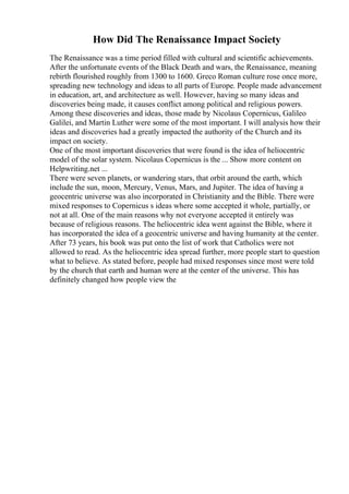 How Did The Renaissance Impact Society
The Renaissance was a time period filled with cultural and scientific achievements.
After the unfortunate events of the Black Death and wars, the Renaissance, meaning
rebirth flourished roughly from 1300 to 1600. Greco Roman culture rose once more,
spreading new technology and ideas to all parts of Europe. People made advancement
in education, art, and architecture as well. However, having so many ideas and
discoveries being made, it causes conflict among political and religious powers.
Among these discoveries and ideas, those made by Nicolaus Copernicus, Galileo
Galilei, and Martin Luther were some of the most important. I will analysis how their
ideas and discoveries had a greatly impacted the authority of the Church and its
impact on society.
One of the most important discoveries that were found is the idea of heliocentric
model of the solar system. Nicolaus Copernicus is the ... Show more content on
Helpwriting.net ...
There were seven planets, or wandering stars, that orbit around the earth, which
include the sun, moon, Mercury, Venus, Mars, and Jupiter. The idea of having a
geocentric universe was also incorporated in Christianity and the Bible. There were
mixed responses to Copernicus s ideas where some accepted it whole, partially, or
not at all. One of the main reasons why not everyone accepted it entirely was
because of religious reasons. The heliocentric idea went against the Bible, where it
has incorporated the idea of a geocentric universe and having humanity at the center.
After 73 years, his book was put onto the list of work that Catholics were not
allowed to read. As the heliocentric idea spread further, more people start to question
what to believe. As stated before, people had mixed responses since most were told
by the church that earth and human were at the center of the universe. This has
definitely changed how people view the
 