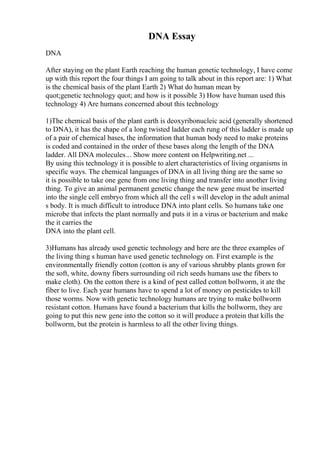 DNA Essay
DNA
After staying on the plant Earth reaching the human genetic technology, I have come
up with this report the four things I am going to talk about in this report are: 1) What
is the chemical basis of the plant Earth 2) What do human mean by
quot;genetic technology quot; and how is it possible 3) How have human used this
technology 4) Are humans concerned about this technology
1)The chemical basis of the plant earth is deoxyribonucleic acid (generally shortened
to DNA), it has the shape of a long twisted ladder each rung of this ladder is made up
of a pair of chemical bases, the information that human body need to make proteins
is coded and contained in the order of these bases along the length of the DNA
ladder. All DNA molecules... Show more content on Helpwriting.net ...
By using this technology it is possible to alert characteristics of living organisms in
specific ways. The chemical languages of DNA in all living thing are the same so
it is possible to take one gene from one living thing and transfer into another living
thing. To give an animal permanent genetic change the new gene must be inserted
into the single cell embryo from which all the cell s will develop in the adult animal
s body. It is much difficult to introduce DNA into plant cells. So humans take one
microbe that infects the plant normally and puts it in a virus or bacterium and make
the it carries the
DNA into the plant cell.
3)Humans has already used genetic technology and here are the three examples of
the living thing s human have used genetic technology on. First example is the
environmentally friendly cotton (cotton is any of various shrubby plants grown for
the soft, white, downy fibers surrounding oil rich seeds humans use the fibers to
make cloth). On the cotton there is a kind of pest called cotton bollworm, it ate the
fiber to live. Each year humans have to spend a lot of money on pesticides to kill
those worms. Now with genetic technology humans are trying to make bollworm
resistant cotton. Humans have found a bacterium that kills the bollworm, they are
going to put this new gene into the cotton so it will produce a protein that kills the
bollworm, but the protein is harmless to all the other living things.
 