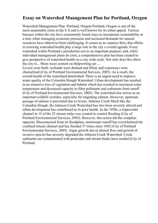Essay on Watershed Management Plan for Portland, Oregon
Watershed Management Plan: Portland, Oregon Portland, Oregon is one of the
most sustainable cities in the U.S and is well known for its urban appeal. Various
bureaus within the city have consistently found ways to incorporate sustainability at
a time when managing economic pressures and increased demands for natural
resources have otherwise been challenging. It comes as no surprise then, that efforts
in restoring watershed health play a large role in the city s overall agenda. Every
watershed within Portland s jurisdiction serves an important purpose; and, while
individual management plans do exist, a comprehensive plan has been created to
give perspective of watershed health on a city wide scale. Not only does this allow
the city to... Show more content on Helpwriting.net ...
Levees were built, wetlands were drained and filled, and waterways were
channelized (City of Portland Environmental Services, 2005). As a result, the
overall health of the watershed diminished. There is an urgent need to improve
water quality of the Columbia Slough Watershed. Urban development has resulted
in an extensive loss of vegetation and habitat which has resulted in increased water
temperature and decreased capacity to filter pollutants and sediments from runoff
(City of Portland Environmental Services, 2005). The watershed also serves as an
important wildlife corridor, especially for migrating salmon. However, upstream
passage of salmon is prevented due to levees. Johnson Creek Much like the
Columbia Slough, the Johnson Creek Watershed has also been severely altered and
urban development has contributed to its poor health. In the 1930s, a trapezoidal
channel in 15 of the 25 stream miles was created to control flooding (City of
Portland Environmental Services, 2005). However, this action did the complete
opposite. Disconnected from its floodplain, stormwater runoff has overwhelmed the
confined stream channel and has flooded 37 times since 1942 (City of Portland
Environmental Services, 2005). Algae growth due to altered flow and growth of
invasive species has severely degraded the Johnson Creek Watershed. Creek
sediments are contaminated with pesticides and stream banks have eroded (City of
Portland
 