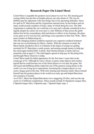Research Paper On Lionel Messi
Lionel Messi is arguably the greatest soccer player to ever live. His amazing goal
scoring ability has put him on heights players can only dream of. The way he
dribbles past his opponents with ease brings fear to his upcoming defenders. Since
his spell at FC Barcelona and the Argentinian national team, he has broken and set
many world records countless of times, many of which being his own. The little
Argentinian is nothing like our world has ever seen and is already considered to be a
legend, despite his career not even near it s end. Millions of fans across the globe
idolise him for his extraordinary skill and dream to follow in his footsteps. He plays
every game as if it were his last, and brings every spectator to their feet. With... Show
more content on Helpwriting.net ...
This life changing medical condition required very expensive medical treatment
that was too overwhelming for Messi s family. With this situation in mind, the
Messi family decided to move to Catalonia in the hopes of young Leo getting
recruited for FC Barcelona s youth system, and earning enough money to help pay
the extravagant medical bills. Luckily, their dreams became a reality and Leo
joined the club at aged 13. The club happily agreed to help pay for the piling bills,
and brought Messi where he is today.
Lionel Messi made his debut appearance for the first team 3 years later at the
young age of 16. Although he wasn t always so great, many players and coaches
agreed that he could become one of the finest players to ever play the game. His
soft touch and dribbling ability made him one of the greatest young talents in the
world. Leo was living up to expectations, becoming the youngest player to ever
score a league goal at the time. With strict training and immense talent, Messi formed
himself into the greatest player in the world at an early age and helped Barcelona
win countless of awards.
As of 2017, Messi has helped Barcelona win a staggering 29 titles, and was the top
scorer in 16 different competitions. These awards include 4 Champions League titles,
8 Spanish league titles, 4 Spanish cups, 7 Spanish Super cups, 3
 