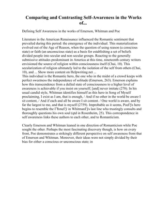 Comparing and Contrasting Self-Awareness in the Works
of...
Defining Self Awareness in the works of Emerson, Whitman and Poe
Literature in the American Renaissance influenced the Romantic sentiment that
prevailed during this period: the emergence of the individual. This materialization
evolved out of the Age of Reason, when the question of using reason (a conscious
state) or faith (an unconscious state) as a basis for establishing a set of beliefs
divided people into secular and non secular groups. Reacting to the generally
submissive attitudes predominant in America at this time, nineteenth century writers
envisioned the source of religion within consciousness itself (Chai, 10). This
secularization of religion ultimately led to the isolation of the self from others (Chai,
10), and ... Show more content on Helpwriting.net ...
This individual is the Romantic hero, the one who in the midst of a crowd keeps with
perfect sweetness the independence of solitude (Emerson, 263). Emerson explains
how this transcendence from a dulled state of consciousness to a higher level of
awareness is achievable if you insist on yourself; [and] never imitate (278). In his
usual candid style, Whitman identifies himself as this hero in Song of Myself
proclaiming, I exist as I am, that is enough, / And if no other in the world be aware I
sit content, / And if each and all be aware I sit content. / One world is aware, and by
far the largest to me, and that is myself (2759). Improbable as it seems, PoeГўs hero
begins to resemble the ГЋmeГў in WhitmanГўs last line who trustingly consults and
thoroughly questions his own soul (qtd in Rosenheim, 25). This correspondence in
self awareness links these authors to each other, and to Romanticism.
Clearly Emerson and Whitman leaned in one direction of Romanticism while Poe
sought the other. Perhaps the most fascinating discovery though, is how on every
front, Poe demonstrates a strikingly different perspective on self awareness from that
of Emerson and Whitman. Moreover, their ideas were not simply divided by their
bias for either a conscious or unconscious state; in
 