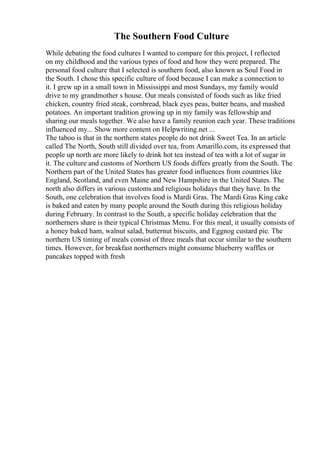 The Southern Food Culture
While debating the food cultures I wanted to compare for this project, I reflected
on my childhood and the various types of food and how they were prepared. The
personal food culture that I selected is southern food, also known as Soul Food in
the South. I chose this specific culture of food because I can make a connection to
it. I grew up in a small town in Mississippi and most Sundays, my family would
drive to my grandmother s house. Our meals consisted of foods such as like fried
chicken, country fried steak, cornbread, black eyes peas, butter beans, and mashed
potatoes. An important tradition growing up in my family was fellowship and
sharing our meals together. We also have a family reunion each year. These traditions
influenced my... Show more content on Helpwriting.net ...
The taboo is that in the northern states people do not drink Sweet Tea. In an article
called The North, South still divided over tea, from Amarillo.com, its expressed that
people up north are more likely to drink hot tea instead of tea with a lot of sugar in
it. The culture and customs of Northern US foods differs greatly from the South. The
Northern part of the United States has greater food influences from countries like
England, Scotland, and even Maine and New Hampshire in the United States. The
north also differs in various customs and religious holidays that they have. In the
South, one celebration that involves food is Mardi Gras. The Mardi Gras King cake
is baked and eaten by many people around the South during this religious holiday
during February. In contrast to the South, a specific holiday celebration that the
northerners share is their typical Christmas Menu. For this meal, it usually consists of
a honey baked ham, walnut salad, butternut biscuits, and Eggnog custard pie. The
northern US timing of meals consist of three meals that occur similar to the southern
times. However, for breakfast northerners might consume blueberry waffles or
pancakes topped with fresh
 