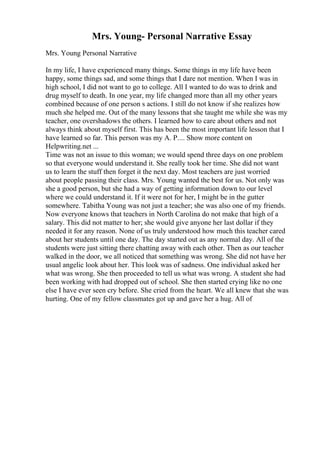 Mrs. Young- Personal Narrative Essay
Mrs. Young Personal Narrative
In my life, I have experienced many things. Some things in my life have been
happy, some things sad, and some things that I dare not mention. When I was in
high school, I did not want to go to college. All I wanted to do was to drink and
drug myself to death. In one year, my life changed more than all my other years
combined because of one person s actions. I still do not know if she realizes how
much she helped me. Out of the many lessons that she taught me while she was my
teacher, one overshadows the others. I learned how to care about others and not
always think about myself first. This has been the most important life lesson that I
have learned so far. This person was my A. P.... Show more content on
Helpwriting.net ...
Time was not an issue to this woman; we would spend three days on one problem
so that everyone would understand it. She really took her time. She did not want
us to learn the stuff then forget it the next day. Most teachers are just worried
about people passing their class. Mrs. Young wanted the best for us. Not only was
she a good person, but she had a way of getting information down to our level
where we could understand it. If it were not for her, I might be in the gutter
somewhere. Tabitha Young was not just a teacher; she was also one of my friends.
Now everyone knows that teachers in North Carolina do not make that high of a
salary. This did not matter to her; she would give anyone her last dollar if they
needed it for any reason. None of us truly understood how much this teacher cared
about her students until one day. The day started out as any normal day. All of the
students were just sitting there chatting away with each other. Then as our teacher
walked in the door, we all noticed that something was wrong. She did not have her
usual angelic look about her. This look was of sadness. One individual asked her
what was wrong. She then proceeded to tell us what was wrong. A student she had
been working with had dropped out of school. She then started crying like no one
else I have ever seen cry before. She cried from the heart. We all knew that she was
hurting. One of my fellow classmates got up and gave her a hug. All of
 