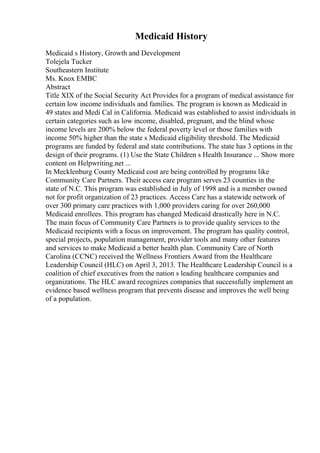 Medicaid History
Medicaid s History, Growth and Development
Tolejela Tucker
Southeastern Institute
Ms. Knox EMBC
Abstract
Title XIX of the Social Security Act Provides for a program of medical assistance for
certain low income individuals and families. The program is known as Medicaid in
49 states and Medi Cal in California. Medicaid was established to assist individuals in
certain categories such as low income, disabled, pregnant, and the blind whose
income levels are 200% below the federal poverty level or those families with
income 50% higher than the state s Medicaid eligibility threshold. The Medicaid
programs are funded by federal and state contributions. The state has 3 options in the
design of their programs. (1) Use the State Children s Health Insurance ... Show more
content on Helpwriting.net ...
In Mecklenburg County Medicaid cost are being controlled by programs like
Community Care Partners. Their access care program serves 23 counties in the
state of N.C. This program was established in July of 1998 and is a member owned
not for profit organization of 23 practices. Access Care has a statewide network of
over 300 primary care practices with 1,000 providers caring for over 260,000
Medicaid enrollees. This program has changed Medicaid drastically here in N.C.
The main focus of Community Care Partners is to provide quality services to the
Medicaid recipients with a focus on improvement. The program has quality control,
special projects, population management, provider tools and many other features
and services to make Medicaid a better health plan. Community Care of North
Carolina (CCNC) received the Wellness Frontiers Award from the Healthcare
Leadership Council (HLC) on April 3, 2013. The Healthcare Leadership Council is a
coalition of chief executives from the nation s leading healthcare companies and
organizations. The HLC award recognizes companies that successfully implement an
evidence based wellness program that prevents disease and improves the well being
of a population.
 