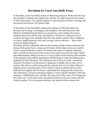 Havisham by Carol Ann Duffy Essay
In Havisham, Carol Ann Duffy creates an interesting character. Write about the way
the character is created, and compare this with the way other characters are created
in three other poems. You should compare it with one poem by Simon Armitage and
two poems from the pre 1912 poetry bank.
In Havisham, Carol Ann Duffy explores the character of Mrs Havisham and
develops her by using vivid imagery and metaphors. She starts the poem with
Beloved sweetheart bastard which is an oxymoron, used to display her mixed
emotions about love and the man who jilted her. The plosive sounds of b and d
reinforce her angry tone and helps show how she mocks romance. She is displayed
as a bitter, hateful character who seeks revenge, shown with not a ... Show more
content on Helpwriting.net ...
Havisham and The Laboratory link not only because of their sinister characters but
because both poems have a strong use of colours. In Havisham colours are used to
create a contrast between a white veil which is the colour of virginity and purity,
and a red balloon which can be the colour of love and sex but also for anger, hatred
and embarrassment. Duffy uses this as a way to explore all the feelings and emotions
of the character and could be interpreted as Duffy trying to make the audience have
sympathy for Mrs Havisham. The Laboratory uses colours to create a superficial
character who doesn t see the poison as dangerous or deadly, but as some sort of
treasure. She refers to gold oozings and the exquisite blue as if to think of them as
magical potions and not poisons. This is done to create an almost naivety to her
character and suggests that she doesn t understand how dangerous her actions are.
The Laboratory is set out in rhyming couplets to create a playful rhythm to show the
character s childish behaviour, and how she may not be fully aware of her dangerous
her actions are. As the poem starts, the speaker mentions only one woman who she
wishes to poison. Yet as the poem continues, she mentions other women who
 