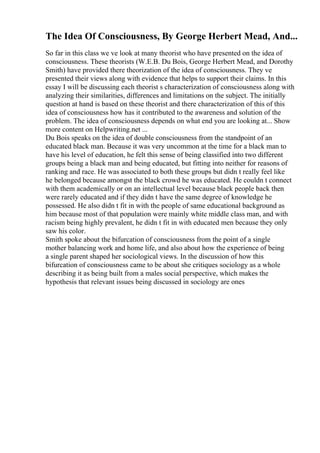 The Idea Of Consciousness, By George Herbert Mead, And...
So far in this class we ve look at many theorist who have presented on the idea of
consciousness. These theorists (W.E.B. Du Bois, George Herbert Mead, and Dorothy
Smith) have provided there theorization of the idea of consciousness. They ve
presented their views along with evidence that helps to support their claims. In this
essay I will be discussing each theorist s characterization of consciousness along with
analyzing their similarities, differences and limitations on the subject. The initially
question at hand is based on these theorist and there characterization of this of this
idea of consciousness how has it contributed to the awareness and solution of the
problem. The idea of consciousness depends on what end you are looking at... Show
more content on Helpwriting.net ...
Du Bois speaks on the idea of double consciousness from the standpoint of an
educated black man. Because it was very uncommon at the time for a black man to
have his level of education, he felt this sense of being classified into two different
groups being a black man and being educated, but fitting into neither for reasons of
ranking and race. He was associated to both these groups but didn t really feel like
he belonged because amongst the black crowd he was educated. He couldn t connect
with them academically or on an intellectual level because black people back then
were rarely educated and if they didn t have the same degree of knowledge he
possessed. He also didn t fit in with the people of same educational background as
him because most of that population were mainly white middle class man, and with
racism being highly prevalent, he didn t fit in with educated men because they only
saw his color.
Smith spoke about the bifurcation of consciousness from the point of a single
mother balancing work and home life, and also about how the experience of being
a single parent shaped her sociological views. In the discussion of how this
bifurcation of consciousness came to be about she critiques sociology as a whole
describing it as being built from a males social perspective, which makes the
hypothesis that relevant issues being discussed in sociology are ones
 