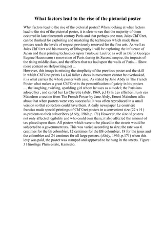 What factors lead to the rise of the pictorial poster
What factors lead to the rise of the pictorial poster? When looking at what factors
lead to the rise of the pictorial poster, it is clear to see that the majority of them
occurred in late nineteenth century Paris and that perhaps one man, Jules ChГ©ret,
can be thanked for exploiting and mastering the techniques which made these
posters reach the levels of respect previously reserved for the fine arts. As well as
Jules ChГ©ret and his mastery of lithography I will be exploring the influence of
Japan and their printing techniques upon Toulouse Lautrec as well as Baron Georges
Eugene Haussmann s renovation of Paris during its Second empire, the impacts of
the rising middle class, and the effects that tax had upon the walls of Paris.... Show
more content on Helpwriting.net ...
However, this image is missing the simplicity of the previous poster and the skill
in which ChГ©ret prints La Loi fuller s dress in movement cannot be overlooked,
it is what carries the whole poster with ease. As stated by Jane Abdy in The French
Poster what makes a great ChГ©ret is the personification of gaiety in his posters
.... the laughing, twirling, sparkling girl whom he uses as a model; the Parisians
adored her , and called her La Cherette (abdy, 1969, p.31) In Les affiches illustr ees
Maindron a section from The French Poster by Jane Abdy, Ernest Maindron talks
about that when posters were very successful, it was often reproduced in a small
version so that collectors could have them. A daily newspaper Le courriere
francias made special printings of ChГ©ret posters in a convenient size (22 x14 )
as presents to their subscribers (Abdy, 1969, p.171) However, the size of posters
not only affected legibility and who could own them, it also affected the amount of
tax placed upon them. All posters which were to be placed in the streets would be
subjected to a government tax. This was varied according to size; the rate was 6
centimes for the Вј colombier, 12 centimes for the ВЅ colombier, 18 for the jesus and
the colombier and 24 centimes for all large posters. (Abdy, 1969, p.171) when this
levy was paid, the poster was stamped and approved to be hung in the streets. Figure
3 Hiroshige Plum estate, Kamedio.
 