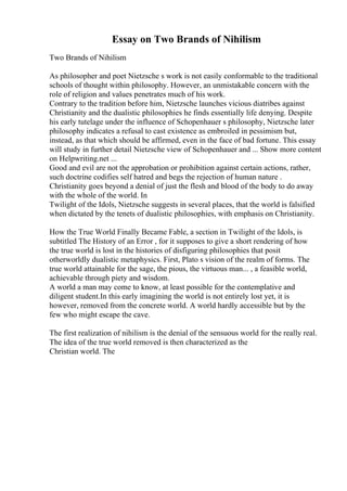 Essay on Two Brands of Nihilism
Two Brands of Nihilism
As philosopher and poet Nietzsche s work is not easily conformable to the traditional
schools of thought within philosophy. However, an unmistakable concern with the
role of religion and values penetrates much of his work.
Contrary to the tradition before him, Nietzsche launches vicious diatribes against
Christianity and the dualistic philosophies he finds essentially life denying. Despite
his early tutelage under the influence of Schopenhauer s philosophy, Nietzsche later
philosophy indicates a refusal to cast existence as embroiled in pessimism but,
instead, as that which should be affirmed, even in the face of bad fortune. This essay
will study in further detail Nietzsche view of Schopenhauer and ... Show more content
on Helpwriting.net ...
Good and evil are not the approbation or prohibition against certain actions, rather,
such doctrine codifies self hatred and begs the rejection of human nature .
Christianity goes beyond a denial of just the flesh and blood of the body to do away
with the whole of the world. In
Twilight of the Idols, Nietzsche suggests in several places, that the world is falsified
when dictated by the tenets of dualistic philosophies, with emphasis on Christianity.
How the True World Finally Became Fable, a section in Twilight of the Idols, is
subtitled The History of an Error , for it supposes to give a short rendering of how
the true world is lost in the histories of disfiguring philosophies that posit
otherworldly dualistic metaphysics. First, Plato s vision of the realm of forms. The
true world attainable for the sage, the pious, the virtuous man... , a feasible world,
achievable through piety and wisdom.
A world a man may come to know, at least possible for the contemplative and
diligent student.In this early imagining the world is not entirely lost yet, it is
however, removed from the concrete world. A world hardly accessible but by the
few who might escape the cave.
The first realization of nihilism is the denial of the sensuous world for the really real.
The idea of the true world removed is then characterized as the
Christian world. The
 