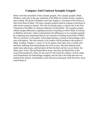 Compare And Contrast Synoptic Gospels
Mark is the best storyteller of the synoptic gospels. The synoptic gospels, Mark,
Matthew, and Luke in the new testament of the Bible are similar stories, sequence,
and wording. The book of Matthew and Luke displays a viewpoint of the stories as
told in the book of Mark. The three synoptic gospels stand in contrast to the book of
John whose content is distinct. The role of miracles plays a critical role in the New
Testament of the Bible in religious traditions in Christianity. The synoptic gospels
reflects unique differences regarding miracles of healing as told in Mark in contrast
to Matthew and Luke. I plan to demonstrate the differences in two synoptic gospels
by comparing and contrasting them to two miracles of healing in the book of Mark.
The two miracles I will explore will include healing a woman of hemorrhages and a
man with leprosy. The first miracle I will explore will be healing in the gospel of
Mark. In Mark, Chapter 5, verses 25 34, he quotes, Now there was a woman who
had been suffering from hemorrhages for twelve years. She had endured much
under many physicians, and had spent all that she had; and she was no better, but
rather grew worse. She had heard about Jesus, and came up behind him in the
crowd and touched his cloak, for she said, If I but touch his clothes, I will be made
well Immediately her hemorrhages stopped, and she felt in her body that she was
healed of her disease. Immediately aware that power had gone forth from him, Jesus
turned about in
 