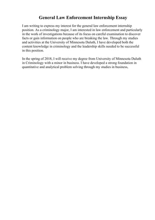 General Law Enforcement Internship Essay
I am writing to express my interest for the general law enforcement internship
position. As a criminology major, I am interested in law enforcement and particularly
in the work of investigations because of its focus on careful examination to discover
facts or gain information on people who are breaking the law. Through my studies
and activities at the University of Minnesota Duluth, I have developed both the
content knowledge in criminology and the leadership skills needed to be successful
in this position.
In the spring of 2018, I will receive my degree from University of Minnesota Duluth
in Criminology with a minor in business. I have developed a strong foundation in
quantitative and analytical problem solving through my studies in business,
 