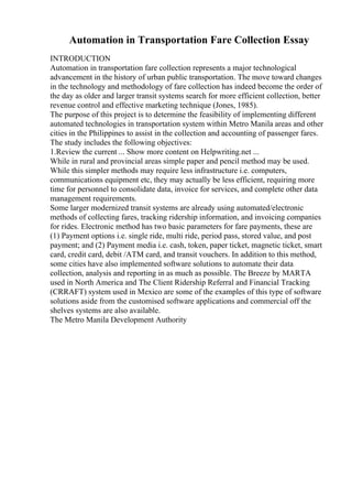 Automation in Transportation Fare Collection Essay
INTRODUCTION
Automation in transportation fare collection represents a major technological
advancement in the history of urban public transportation. The move toward changes
in the technology and methodology of fare collection has indeed become the order of
the day as older and larger transit systems search for more efficient collection, better
revenue control and effective marketing technique (Jones, 1985).
The purpose of this project is to determine the feasibility of implementing different
automated technologies in transportation system within Metro Manila areas and other
cities in the Philippines to assist in the collection and accounting of passenger fares.
The study includes the following objectives:
1.Review the current ... Show more content on Helpwriting.net ...
While in rural and provincial areas simple paper and pencil method may be used.
While this simpler methods may require less infrastructure i.e. computers,
communications equipment etc, they may actually be less efficient, requiring more
time for personnel to consolidate data, invoice for services, and complete other data
management requirements.
Some larger modernized transit systems are already using automated/electronic
methods of collecting fares, tracking ridership information, and invoicing companies
for rides. Electronic method has two basic parameters for fare payments, these are
(1) Payment options i.e. single ride, multi ride, period pass, stored value, and post
payment; and (2) Payment media i.e. cash, token, paper ticket, magnetic ticket, smart
card, credit card, debit /ATM card, and transit vouchers. In addition to this method,
some cities have also implemented software solutions to automate their data
collection, analysis and reporting in as much as possible. The Breeze by MARTA
used in North America and The Client Ridership Referral and Financial Tracking
(CRRAFT) system used in Mexico are some of the examples of this type of software
solutions aside from the customised software applications and commercial off the
shelves systems are also available.
The Metro Manila Development Authority
 