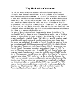 Why The Raid At Cabanatuan
The raid at Cabanatuan was the product of a failed campaign to protect the
Philippines from Japanese control in 1941 42, which resulted in the capture of
over 550 American and allied POWs. The capture of the Philippines was essential
to Japan, who would be able to use it as a resupply point, as well as eliminating the
natural barrier that existed between them and China. The raid was organized three
years later in an effort to release the POWS and further the mission of the Allies
reclaiming the Philippines from Japanese control. On December 7th 1941, Japanese
air forces attacked Pearl Harbor, destroying ships and claiming more than 2,400 lives.
This attack is most noted for being one of the single most important events leading to
the... Show more content on Helpwriting.net ...
The result of the American defeat in Bataan was the Bataan Death March. The
transfer of POWs from Bataan to camp O Donnell in the northern part of the island
spanned 61 miles, 40 of which were traveled by foot. Along the way, the lack of
Japanese supplies left very little for the POWs. The ones who fell out of the march
were killed, with countless others dying of disease and starvation. By the time
they troops had reached their destination of Camp O Donnell, the American forces
had lost endured nearly 10,000 casualties as well as 18,000 which died within the
first six weeks of the troops being in Camp O Donnell. POW s were moved from
Camp O Donnell Cabanatuan, where they remained until January of 1945. The
camp at Cabanatuan was used mainly for sick POWs, while the able bodied ones
were sent back to Japan in order to occupy the hard labor camps. The POWs who
stay in Cabanatuan were starved, beaten, and suffered from Malaria. The Japanese
were instructed to treat POWs nicely, however due to cultural differences; the
POWs who surrendered were seen as dishonorable and unworthy of support. The
standing order for a man attempting to escape or seen smuggling food/medicine,
was for that man to have to watch as 10 other POWs were executed. The POWs
endured the mistreatment and torturous conditions for over two years before the
American and Allied forces were able to battle back in order to reoccupy the
Philippines. The Allied forces began to work their way back to the
 