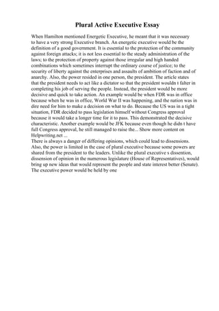 Plural Active Executive Essay
When Hamilton mentioned Energetic Executive, he meant that it was necessary
to have a very strong Executive branch. An energetic executive would be the
definition of a good government. It is essential to the protection of the community
against foreign attacks; it is not less essential to the steady administration of the
laws; to the protection of property against those irregular and high handed
combinations which sometimes interrupt the ordinary course of justice; to the
security of liberty against the enterprises and assaults of ambition of faction and of
anarchy. Also, the power resided in one person, the president. The article states
that the president needs to act like a dictator so that the president wouldn t falter in
completing his job of serving the people. Instead, the president would be more
decisive and quick to take action. An example would be when FDR was in office
because when he was in office, World War II was happening, and the nation was in
dire need for him to make a decision on what to do. Because the US was in a tight
situation, FDR decided to pass legislation himself without Congress approval
because it would take a longer time for it to pass. This demonstrated the decisive
characteristic. Another example would be JFK because even though he didn t have
full Congress approval, he still managed to raise the... Show more content on
Helpwriting.net ...
There is always a danger of differing opinions, which could lead to dissensions.
Also, the power is limited in the case of plural executive because some powers are
shared from the president to the leaders. Unlike the plural executive s dissention,
dissension of opinion in the numerous legislature (House of Representatives), would
bring up new ideas that would represent the people and state interest better (Senate).
The executive power would be held by one
 