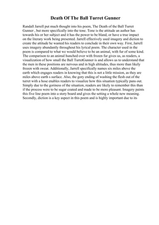 Death Of The Ball Turret Gunner
Randall Jarrell put much thought into his poem, The Death of the Ball Turret
Gunner , but more specifically into the tone. Tone is the attitude an author has
towards his or her subject and it has the power to be bland, or have a true impact
on the literary work being presented. Jarrell effectively used imagery and diction to
create the attitude he wanted his readers to conclude in their own way. First, Jarrell
uses imagery abundantly throughout his lyrical poem. The character used in the
poem is compared to what we would believe to be an animal, with fur of some kind.
The comparison to an animal hunched over with frozen fur gives us, as readers, a
visualization of how small the Ball TurretGunner is and allows us to understand that
the men in these positions are nervous and in high altitudes, thus more than likely
frozen with sweat. Additionally, Jarrell specifically names six miles above the
earth which engages readers in knowing that this is not a little mission, as they are
miles above earth s surface. Also, the gory ending of washing the flesh out of the
turret with a hose enables readers to visualize how this situation typically pans out.
Simply due to the goriness of the situation, readers are likely to remember this than
if the process were to be sugar coated and made to be more pleasant. Imagery paints
this five line poem into a story board and gives the setting a whole new meaning.
Secondly, diction is a key aspect in this poem and is highly important due to its
 