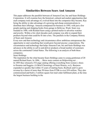 Similarities Between Sears And Amazon
This paper addresses the parallels between of Amazon.Com, Inc and Sears Holdings
Corporation. It will examine how the historical, cultural and market opportunities that
each company took advantage of, evolved them into the companies they became. Key
being the ability to take advantage of a growing and cheap communications to
distribute their offerings. Amazon.comopened for business in 1995, with just a few
people packing and shipping books from garage in Bellevue, Wash. Sears was
founded in 1888, with Richard Sears using a printed mailer to advertise watches
and jewelry. Within a few short decades each company was able to expand their
products beyond what could be fit into a box. The parallels in the Company History
of Sears and Amazon
Every now and then technology and circumstance allow ambitious entrepreneurs the
opportunity to start something that would grow beyond anyone s expectations. The
circumstances and technology that helps Amazon.Com, Inc and Sears Holdings was
advances in the ability to sell to and deliver products a broad number of customers
across the continental United States. The following is an analysis of both these
companies.
Sears Holdings
The inspiration for the what became Sears Holdings came to young gentleman of 20
named Richard Sears. In 1886, ... Show more content on Helpwriting.net ...
In 1895 they released a 532 page catalog offering everything from women s shoes
to firearms and buggies. (A Brief Chronology of Sears History, n.d.). Business
expanded so quickly that within 15 years of starting Sears, Roebuck and Co grew
revenue by a factor of more than 50 times from $750k to over $38 million. They also
commissioned and built a 3 million square feet mail order fulfilment plant, at the time
the largest business building in the
 