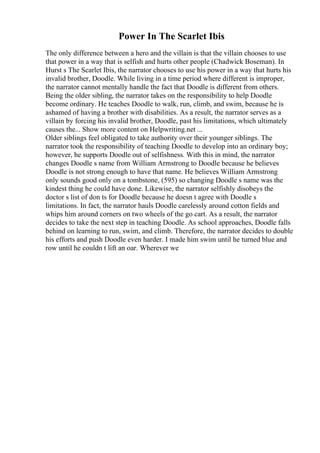 Power In The Scarlet Ibis
The only difference between a hero and the villain is that the villain chooses to use
that power in a way that is selfish and hurts other people (Chadwick Boseman). In
Hurst s The Scarlet Ibis, the narrator chooses to use his power in a way that hurts his
invalid brother, Doodle. While living in a time period where different is improper,
the narrator cannot mentally handle the fact that Doodle is different from others.
Being the older sibling, the narrator takes on the responsibility to help Doodle
become ordinary. He teaches Doodle to walk, run, climb, and swim, because he is
ashamed of having a brother with disabilities. As a result, the narrator serves as a
villain by forcing his invalid brother, Doodle, past his limitations, which ultimately
causes the... Show more content on Helpwriting.net ...
Older siblings feel obligated to take authority over their younger siblings. The
narrator took the responsibility of teaching Doodle to develop into an ordinary boy;
however, he supports Doodle out of selfishness. With this in mind, the narrator
changes Doodle s name from William Armstrong to Doodle because he believes
Doodle is not strong enough to have that name. He believes William Armstrong
only sounds good only on a tombstone, (595) so changing Doodle s name was the
kindest thing he could have done. Likewise, the narrator selfishly disobeys the
doctor s list of don ts for Doodle because he doesn t agree with Doodle s
limitations. In fact, the narrator hauls Doodle carelessly around cotton fields and
whips him around corners on two wheels of the go cart. As a result, the narrator
decides to take the next step in teaching Doodle. As school approaches, Doodle falls
behind on learning to run, swim, and climb. Therefore, the narrator decides to double
his efforts and push Doodle even harder. I made him swim until he turned blue and
row until he couldn t lift an oar. Wherever we
 