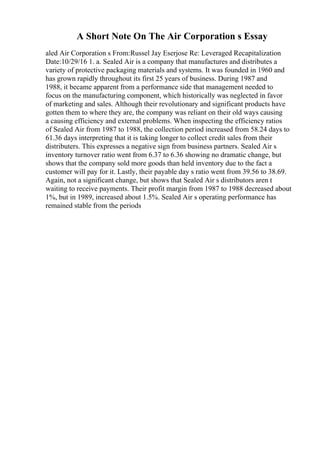 A Short Note On The Air Corporation s Essay
aled Air Corporation s From:Russel Jay Eserjose Re: Leveraged Recapitalization
Date:10/29/16 1. a. Sealed Air is a company that manufactures and distributes a
variety of protective packaging materials and systems. It was founded in 1960 and
has grown rapidly throughout its first 25 years of business. During 1987 and
1988, it became apparent from a performance side that management needed to
focus on the manufacturing component, which historically was neglected in favor
of marketing and sales. Although their revolutionary and significant products have
gotten them to where they are, the company was reliant on their old ways causing
a causing efficiency and external problems. When inspecting the efficiency ratios
of Sealed Air from 1987 to 1988, the collection period increased from 58.24 days to
61.36 days interpreting that it is taking longer to collect credit sales from their
distributers. This expresses a negative sign from business partners. Sealed Air s
inventory turnover ratio went from 6.37 to 6.36 showing no dramatic change, but
shows that the company sold more goods than held inventory due to the fact a
customer will pay for it. Lastly, their payable day s ratio went from 39.56 to 38.69.
Again, not a significant change, but shows that Sealed Air s distributors aren t
waiting to receive payments. Their profit margin from 1987 to 1988 decreased about
1%, but in 1989, increased about 1.5%. Sealed Air s operating performance has
remained stable from the periods
 