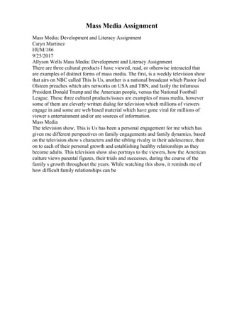 Mass Media Assignment
Mass Media: Development and Literacy Assignment
Caryn Martinez
HUM/186
9/25/2017
Allyson Wells Mass Media: Development and Literacy Assignment
There are three cultural products I have viewed, read, or otherwise interacted that
are examples of distinct forms of mass media. The first, is a weekly television show
that airs on NBC called This Is Us, another is a national broadcast which Pastor Joel
Olsteen preaches which airs networks on USA and TBN, and lastly the infamous
President Donald Trump and the American people, versus the National Football
League. These three cultural products/issues are examples of mass media, however
some of them are cleverly written dialog for television which millions of viewers
engage in and some are web based material which have gone viral for millions of
viewer s entertainment and/or are sources of information.
Mass Media
The television show, This is Us has been a personal engagement for me which has
given me different perspectives on family engagements and family dynamics, based
on the television show s characters and the sibling rivalry in their adolescence, then
on to each of their personal growth and establishing healthy relationships as they
become adults. This television show also portrays to the viewers, how the American
culture views parental figures, their trials and successes, during the course of the
family s growth throughout the years. While watching this show, it reminds me of
how difficult family relationships can be
 