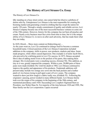 The History of Levi Strauss Co. Essay
The History of Levi Strauss Co.
Idly standing on a busy street corner, one cannot help but observe a plethora of
denim whiz by. Entrepreneur Levi Strauss is the man responsible for creating the
booming market and generating a trend in clothing that has swept the nation for
nearly 150 years. Through a steady commitment of quality and reliable service, Levi
Strauss Company became one of the most successful business ventures to come out
of the 19th century. However, history for this company has not been all peaches and
cream. Nearly every business must face crisis from time to time, but it is the unique
ability of Levi Strauss Co. to move on after each adversity, that has made them what
they are today.
In 1829, Hirsch ... Show more content on Helpwriting.net ...
As the years went on, Levi Гўs continued to enlarge itself to become a common
household name. Critical junctions of the Levi Strauss Corporation included
additions to the company, shifts in power, new products, markets and ideas. Some
made progress, while others caused digression. One example is of tailor Jacob Davis,
who proved to be a defining point in Levi Гўs success. In 1873, Strauss accepted
Davis idea of adding metal rivets to the pockets of his pants, thus making them
stronger. His riveted pants were a smashing success, (Gromer 94). This addition, as
tiny as it was, greatly impacted the company. Within a year, 20,000 pairs of these
jeans were made (Goldish 34). Until his death in 1902, Levi Strauss continued to
improve the quality and appearance of his products. Trademark additions still
present today include two orange arcs sewn into the back pockets and a leather
patch of, two horses trying to pull apart a pair of Levi s jeans. The company
wanted to show just how tough it s fabric really was, (Goldish 35) . Following the
originator s passing, power resided in many different hands. Levi Strauss family
took over the reigns of his company in the beginning of the 20th century, and
maintained presidency until 1928. Succeeding Levi s nephew Sigmund Stern as
President, was Walter Haas Sr. For majority of the time between 1928 and 1999, The
Haas family ran the Levi corporation. Lapses occurred
 